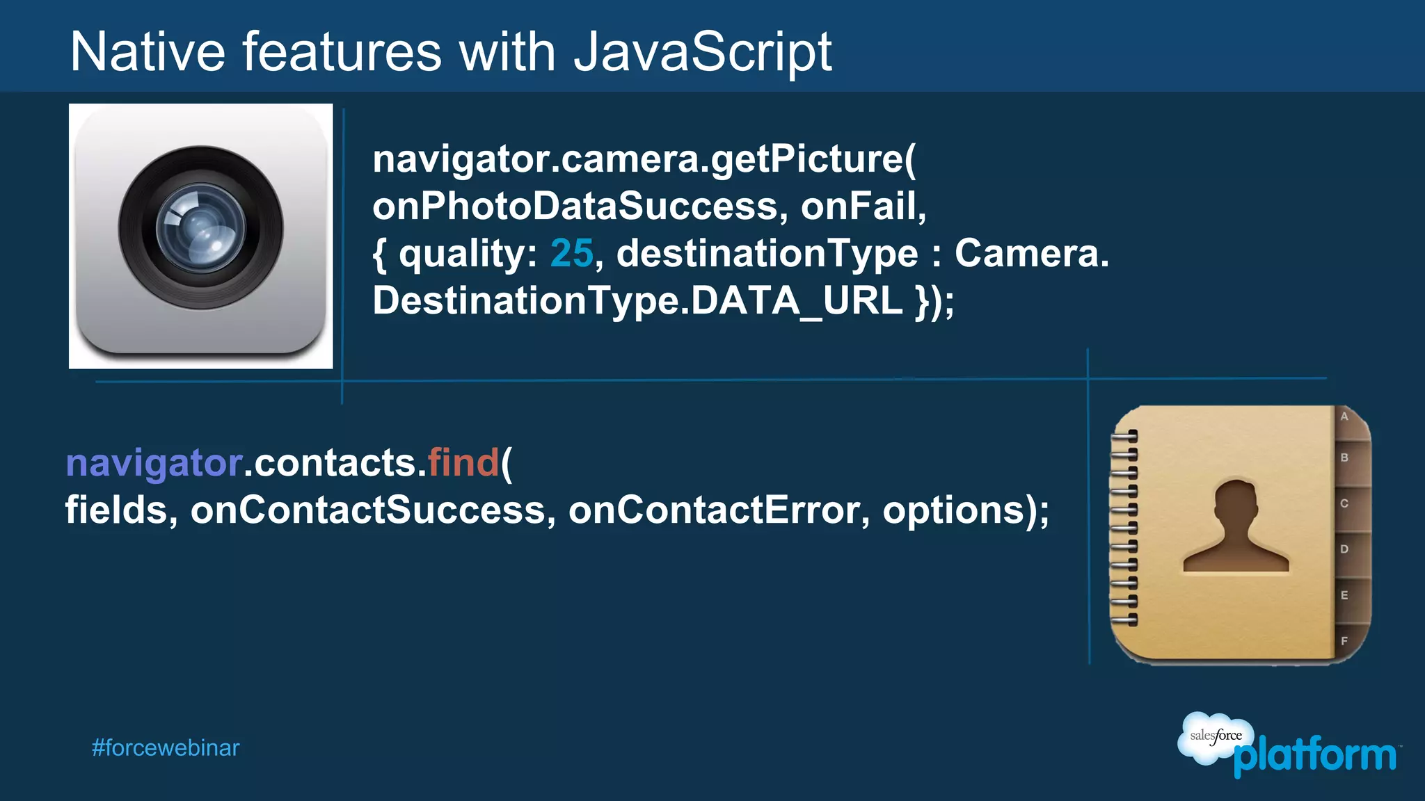 Native features with JavaScript
navigator.camera.getPicture(
onPhotoDataSuccess, onFail,
{ quality: 25, destinationType : Camera.
DestinationType.DATA_URL });

navigator.contacts.find(
fields, onContactSuccess, onContactError, options);

#forcewebinar

 