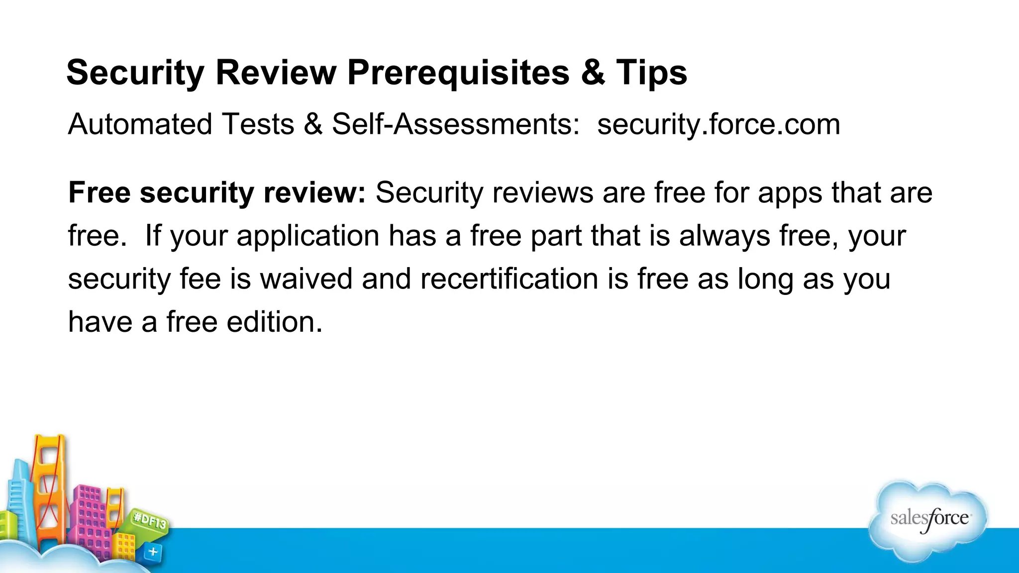 Security Review Prerequisites & Tips
Automated Tests & Self-Assessments: security.force.com
Free security review: Security reviews are free for apps that are
free. If your application has a free part that is always free, your
security fee is waived and recertification is free as long as you
have a free edition.

 