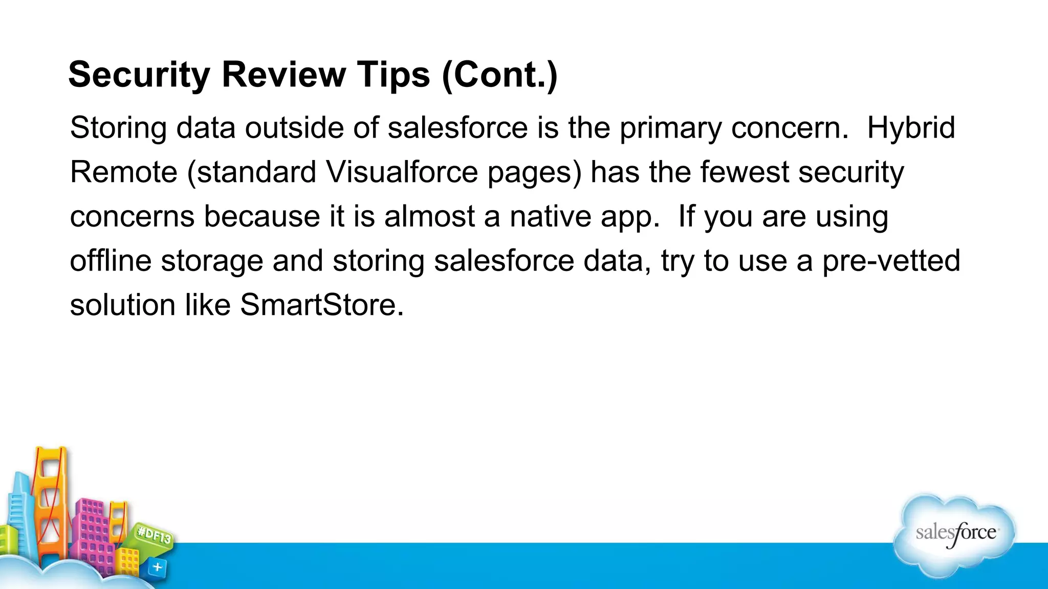 Security Review Tips (Cont.)
Storing data outside of salesforce is the primary concern. Hybrid
Remote (standard Visualforce pages) has the fewest security
concerns because it is almost a native app. If you are using
offline storage and storing salesforce data, try to use a pre-vetted
solution like SmartStore.

 