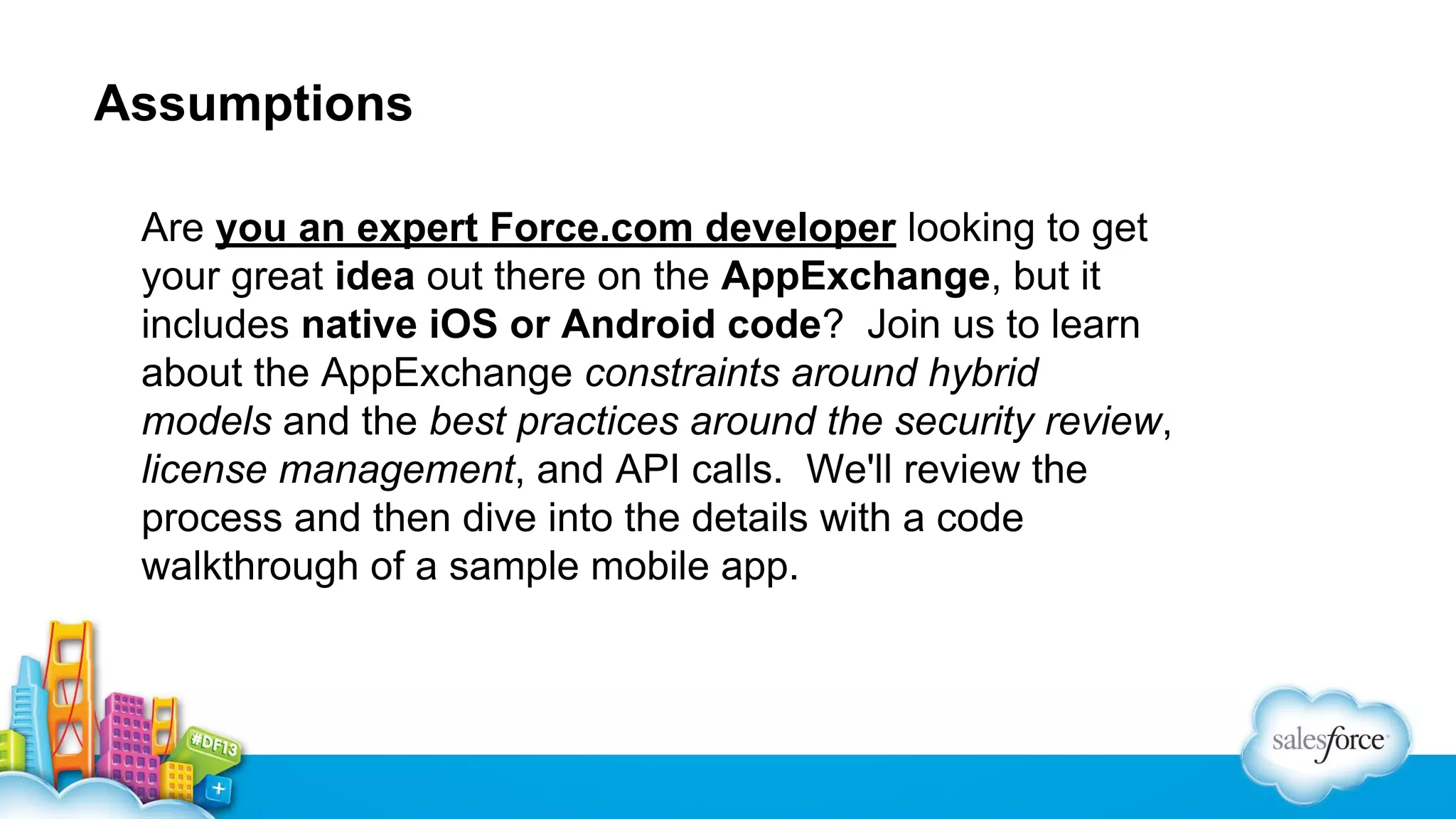 Assumptions
Are you an expert Force.com developer looking to get
your great idea out there on the AppExchange, but it
includes native iOS or Android code? Join us to learn
about the AppExchange constraints around hybrid
models and the best practices around the security review,
license management, and API calls. We'll review the
process and then dive into the details with a code
walkthrough of a sample mobile app.

 
