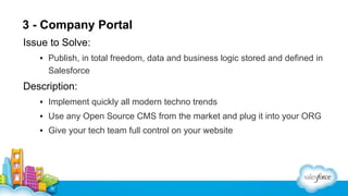 3 - Company Portal
Issue to Solve:
▪ Publish, in total freedom, data and business logic stored and defined in
Salesforce

Description:
▪ Implement quickly all modern techno trends
▪ Use any Open Source CMS from the market and plug it into your ORG
▪ Give your tech team full control on your website

 