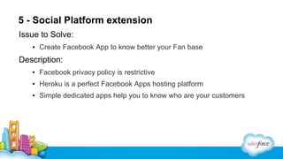 5 - Social Platform extension
Issue to Solve:
▪ Create Facebook App to know better your Fan base

Description:
▪ Facebook privacy policy is restrictive
▪ Heroku is a perfect Facebook Apps hosting platform
▪ Simple dedicated apps help you to know who are your customers

 