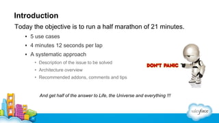 Introduction
Today the objective is to run a half marathon of 21 minutes.
▪ 5 use cases
▪ 4 minutes 12 seconds per lap
▪ A systematic approach
• Description of the issue to be solved
• Architecture overview
• Recommended addons, comments and tips

And get half of the answer to Life, the Universe and everything !!!

 