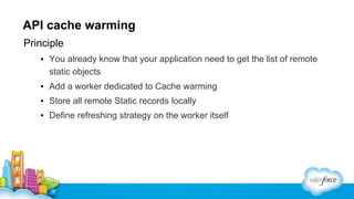 API cache warming
Principle
▪ You already know that your application need to get the list of remote
static objects
▪ Add a worker dedicated to Cache warming
▪ Store all remote Static records locally
▪ Define refreshing strategy on the worker itself

 