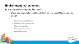 Environment management
Is your local machine the Test env ?
▪ Cloud app might behave differently than on your Local Machine or Test
Server
• Assets compilation failing
• Process running differently
• Static Configuration
• Memory management
• Remote API calls

 