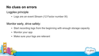 No clues on errors
Logplex principle
▪ Logs are an event Stream (12 Factor number XI)

Monitor early, drive safely:
▪ Start recording logs from the beginning with enough storage capacity
▪ Monitor your app
▪ Make sure your logs are relevant

 