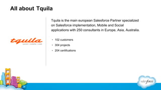 All about Tquila
Tquila is the main european Salesforce Partner specialized
on Salesforce implementation, Mobile and Social
applications with 250 consultants in Europe, Asia, Australia.
▪ 102 customers
▪ 304 projects
▪ 204 certifications

 