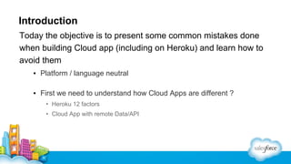 Introduction
Today the objective is to present some common mistakes done
when building Cloud app (including on Heroku) and learn how to
avoid them
▪ Platform / language neutral
▪ First we need to understand how Cloud Apps are different ?
• Heroku 12 factors
• Cloud App with remote Data/API

 