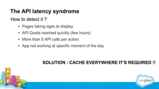 The API latency syndrome
How to detect it ?
▪ Pages taking ages to display
▪ API Quota reached quickly (few hours)
▪ More than 5 API calls per action
▪ App not working at specific moment of the day

SOLUTION : CACHE EVERYWHERE IT’S REQUIRED !!

 