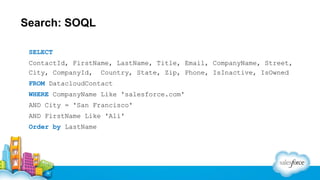 Search: SOQL
SELECT
ContactId, FirstName, LastName, Title, Email, CompanyName, Street,
City, CompanyId, Country, State, Zip, Phone, IsInactive, IsOwned
FROM DatacloudContact
WHERE CompanyName Like 'salesforce.com'
AND City = 'San Francisco'
AND FirstName Like 'Ali'
Order by LastName

 