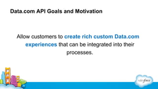 Data.com API Goals and Motivation

Allow customers to create rich custom Data.com
experiences that can be integrated into their
processes.

 