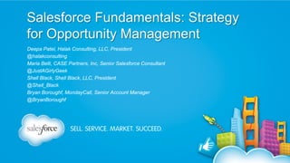 Salesforce Fundamentals: Strategy
for Opportunity Management
Deepa Patel, Halak Consulting, LLC, President
@halakconsulting
Maria Belli, CASE Partners, Inc, Senior Salesforce Consultant
@JustAGirlyGeek
Shell Black, Shell Black, LLC, President
@Shell_Black
Bryan Boroughf, MondayCall, Senior Account Manager
@BryanBoroughf

 