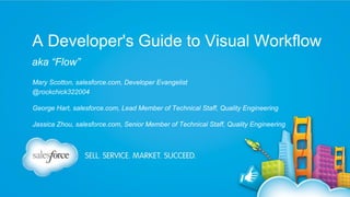 A Developer's Guide to Visual Workflow
aka “Flow”
Mary Scotton, salesforce.com, Developer Evangelist
@rockchick322004
George Hart, salesforce.com, Lead Member of Technical Staff, Quality Engineering
Jassica Zhou, salesforce.com, Senior Member of Technical Staff, Quality Engineering

 