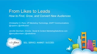 From Likes to Leads
How to Find, Grow, and Convert New Audiences
Christopher S. Penn, VP Marketing Technology, SHIFT Communications
@cspenn | @shiftcomm
Jennifer Burnham, Director, Social & Content MarketingSalesforce.com
@jennydburnham | @salesforce

 
