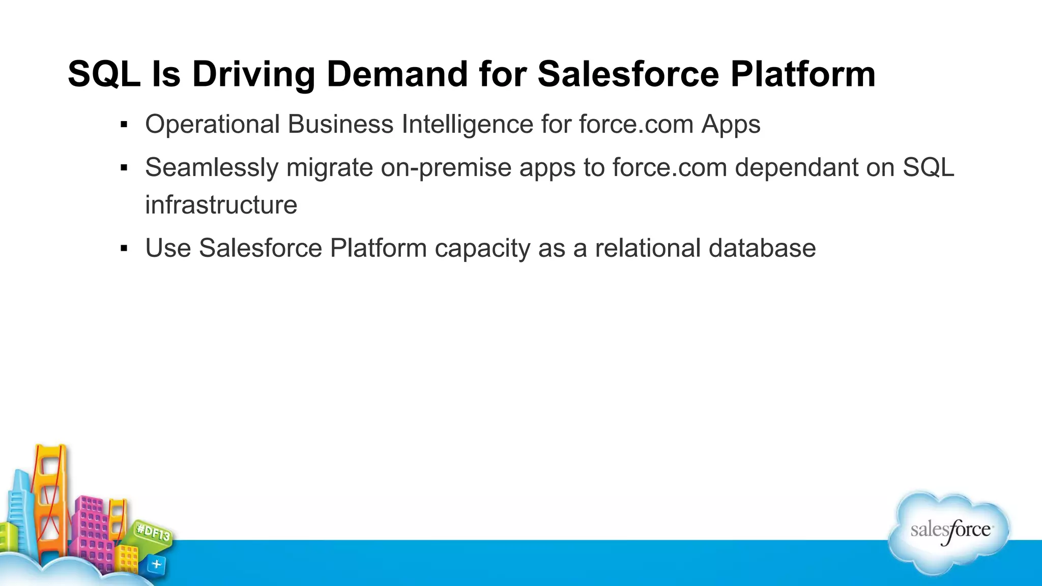 SQL Is Driving Demand for Salesforce Platform
▪ Operational Business Intelligence for force.com Apps
▪ Seamlessly migrate on-premise apps to force.com dependant on SQL
infrastructure
▪ Use Salesforce Platform capacity as a relational database

 