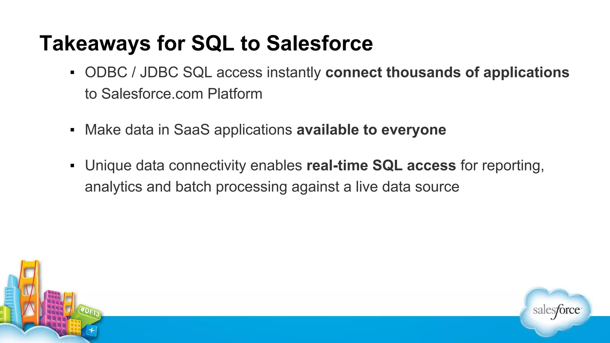Takeaways for SQL to Salesforce
▪ ODBC / JDBC SQL access instantly connect thousands of applications
to Salesforce.com Platform
▪ Make data in SaaS applications available to everyone
▪ Unique data connectivity enables real-time SQL access for reporting,
analytics and batch processing against a live data source

 
