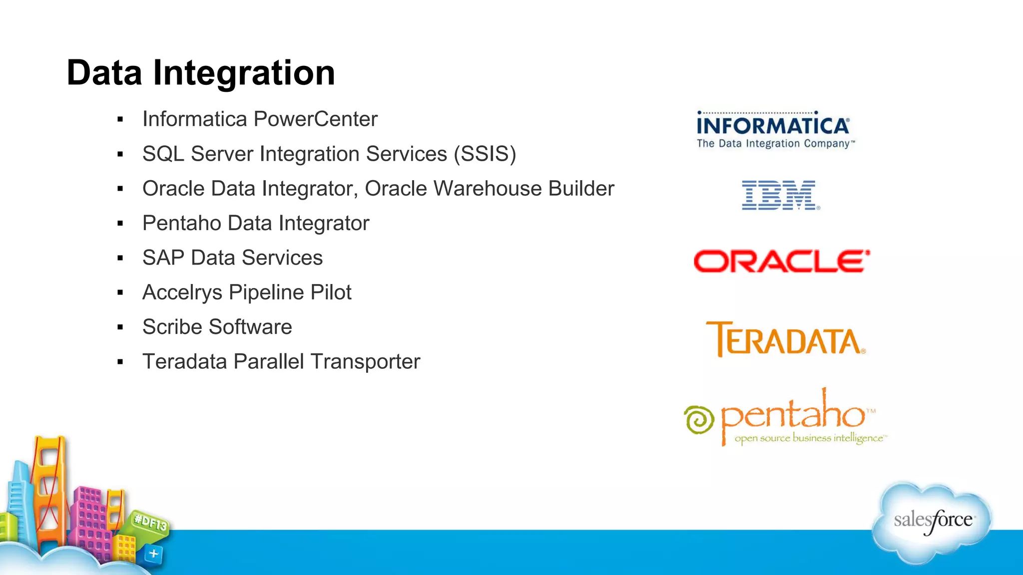 Data Integration
▪ Informatica PowerCenter
▪ SQL Server Integration Services (SSIS)
▪ Oracle Data Integrator, Oracle Warehouse Builder
▪ Pentaho Data Integrator
▪ SAP Data Services
▪ Accelrys Pipeline Pilot
▪ Scribe Software
▪ Teradata Parallel Transporter

 