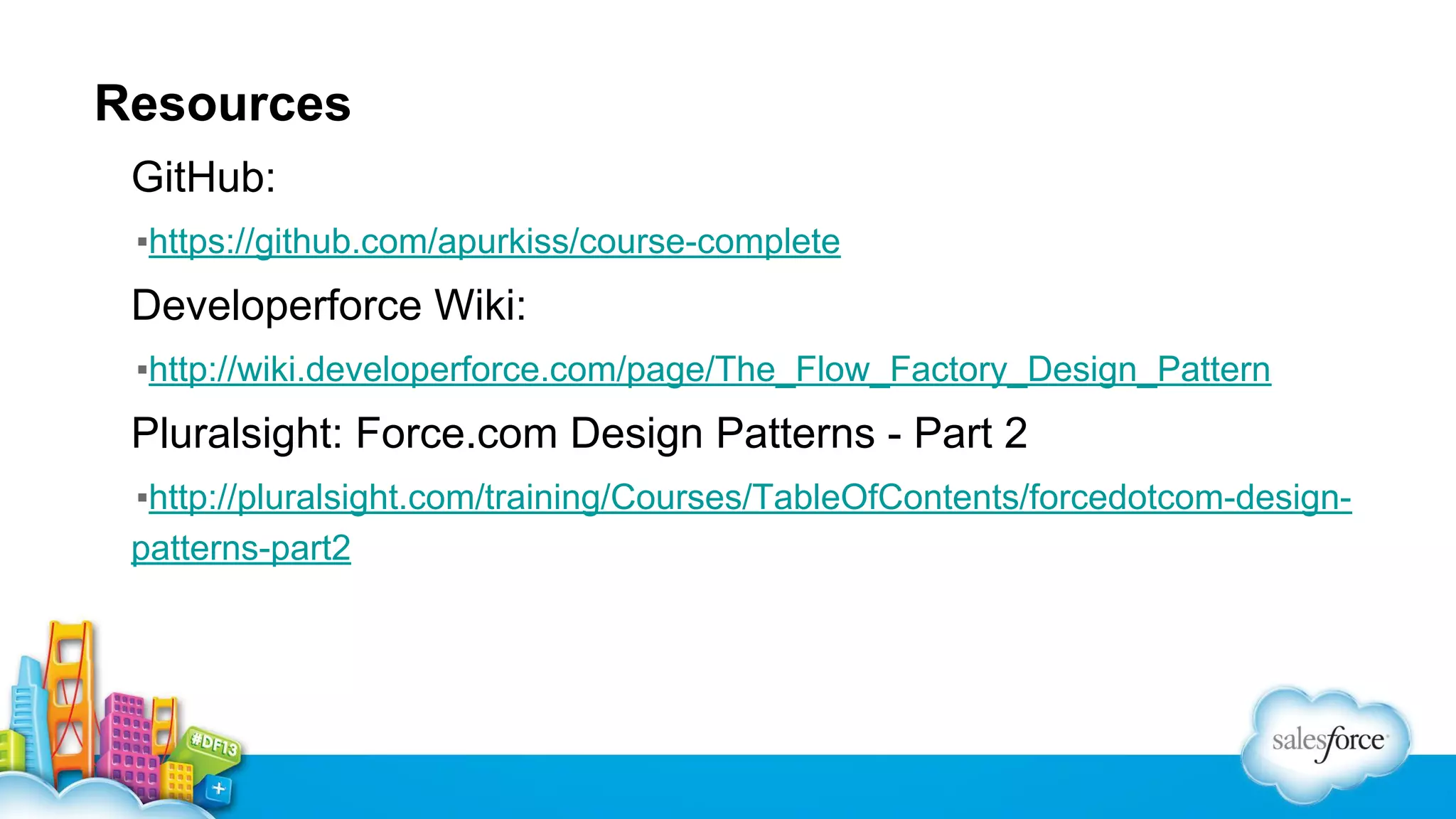 Resources
GitHub:
▪https://github.com/apurkiss/course-complete

Developerforce Wiki:
▪http://wiki.developerforce.com/page/The_Flow_Factory_Design_Pattern

Pluralsight: Force.com Design Patterns - Part 2
▪http://pluralsight.com/training/Courses/TableOfContents/forcedotcom-designpatterns-part2

 