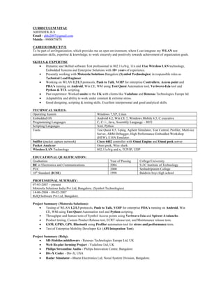 CURRICULUM VITAE
ABHISHEK.B.S
Email - abhi2007@gmail.com
Mobile - 9900878878
CAREER OBJECTIVE
To be part of an Organization, which provides me an open environment, where I can integrate my WLAN test
automation skills, expertise & knowledge, to work sincerely and positively towards achievement of organization goals.
SKILLS & EXPERTISE
• Dynamic and Skilled software Test professional in 802.11a/b/g, 11n and 11ac Wireless LAN technology,
Embedded Systems and Enterprise Solutions with 10+ years of experience.
• Presently working with Motorola Solutions Bangalore (Symbol Technologies) in responsible roles as
Technical Lead Engineer.
• Working on WLAN L2/L3 protocols, Push to Talk, VOIP for enterprise Controllers, Access point and
PDA’s running on Android, Win CE, WM using Test Quest Automation tool, Veriwave-Ixia tool and
Python & TCL scripting.
• Past experience: Worked onsite in the UK with clients like Vodafone and Renesas Technologies Europe ltd.
• Adaptability and ability to work under constant & extreme stress.
• Good designing, scripting & testing skills. Excellent interpersonal and good analytical skills.
TECHNICAL SKILLS:
Operating System Windows 7,XP, Linux
Embedded OS Android 4.2, Win CE 7, Windows Mobile 6.5, C executive
Programming Languages C, C++, Java, Assembly Language – 8051
Scripting Languages Xml, Python
Tools Test Quest 8.5, f-ping, Agilent Simulator, Test Central, Profiler, Multi-ice
Server, ARM-Debugger, High Performance Embedded Workshop
(HEW), E10A Emulator.
Sniffer (packet capture network) Cisco 4402 controller with Omni Engine and Omni peek server
Packet Analyzer Omni peek, Wire shark
Wireless LAN Technology 802.11a/b/g and n, TCP/IP, UDP
EDUCATIONAL QUALIFICATION:
Graduation Year of Passing College/University
BE in Electronics and Communications 2004 S.J.C.Institute of Technology
PUC 2000 Seshadripuram College
10th
Standard (ICSE) 1998 Baldwin boys high school
PROFESSIONAL SUMMARY:
07-03-2007 – present
Motorola Solutions India Pvt Ltd, Bangalore. (Symbol Technologies)
14-06-2004 – 09-02-2007
RelQ Software Pvt Ltd, Bangalore.
Project Summary (Motorola Solutions):
• Testing of WLAN L2/L3 protocols, Push to Talk, VOIP for enterprise PDA’s running on Android, Win
CE, WM using Test Quest Automation tool and Python scripting.
• Throughput and feature tests of Symbol Access points using Veriwave-Ixia and Spirent Avalanche.
• Product testing, Custom Product Release test, ECRT release test, and Maintenance release tests.
• GSM, GPRS, GPS, Bluetooth using Profiler automation tool for stress and performance tests.
• Test of Enterprise Mobility Developer Kit (API Integration Test).
Project Summary (Relq):
• SH-Mobiles middleware - Renesas Technologies Europe Ltd, UK
• Web Re-plat forming Project - Vodafone Ltd, UK
• Philips Streamline Audio - Philips Innovation Centre, Bangalore
• Div-X Codec - Div-X, USA
• Radar Simulator - Bharat Electronics Ltd, Naval System Division, Bangalore.
 