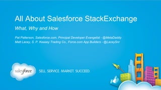 All About Salesforce StackExchange
What, Why and How
Pat Patterson, Salesforce.com, Principal Developer Evangelist - @MetaDaddy
Matt Lacey, S. P. Keasey Trading Co., Force.com App Builders - @LaceySnr

 