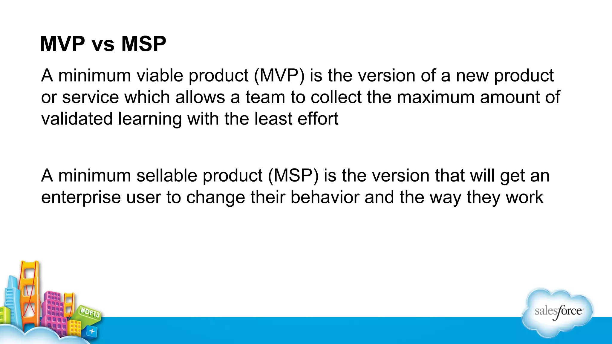 MVP vs MSP
A minimum viable product (MVP) is the version of a new product
or service which allows a team to collect the maximum amount of
validated learning with the least effort
A minimum sellable product (MSP) is the version that will get an
enterprise user to change their behavior and the way they work

 