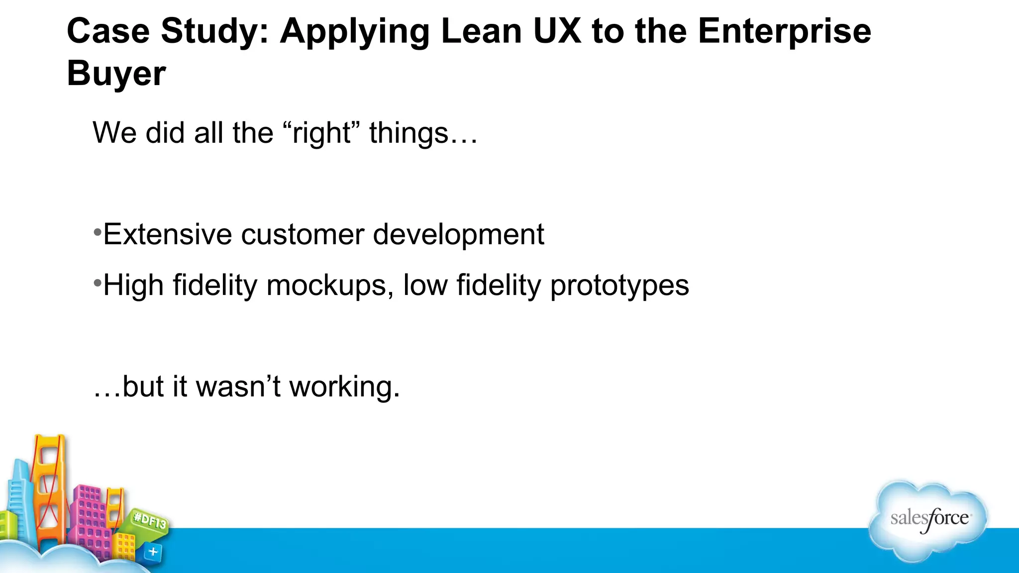 Case Study: Applying Lean UX to the Enterprise
Buyer
We did all the “right” things…
•Extensive customer development
•High fidelity mockups, low fidelity prototypes
…but it wasn’t working.

 