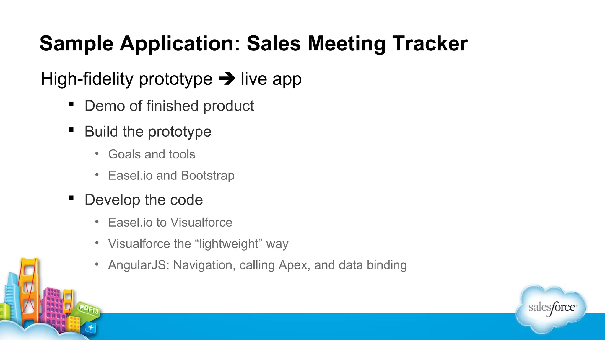 Sample Application: Sales Meeting Tracker
High-fidelity prototype  live app
 Demo of finished product
 Build the prototype
• Goals and tools
• Easel.io and Bootstrap

 Develop the code
• Easel.io to Visualforce
• Visualforce the “lightweight” way
• AngularJS: Navigation, calling Apex, and data binding

 