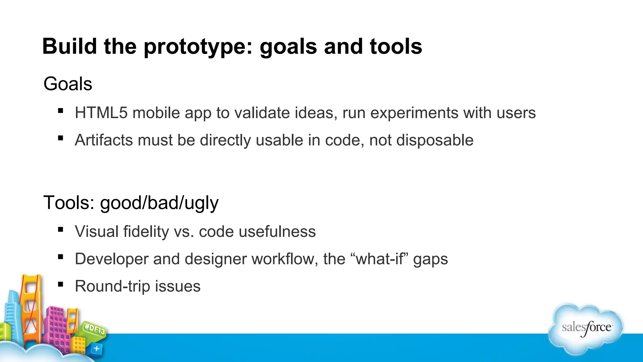 Build the prototype: goals and tools
Goals
 HTML5 mobile app to validate ideas, run experiments with users
 Artifacts must be directly usable in code, not disposable

Tools: good/bad/ugly
 Visual fidelity vs. code usefulness
 Developer and designer workflow, the “what-if” gaps
 Round-trip issues

 