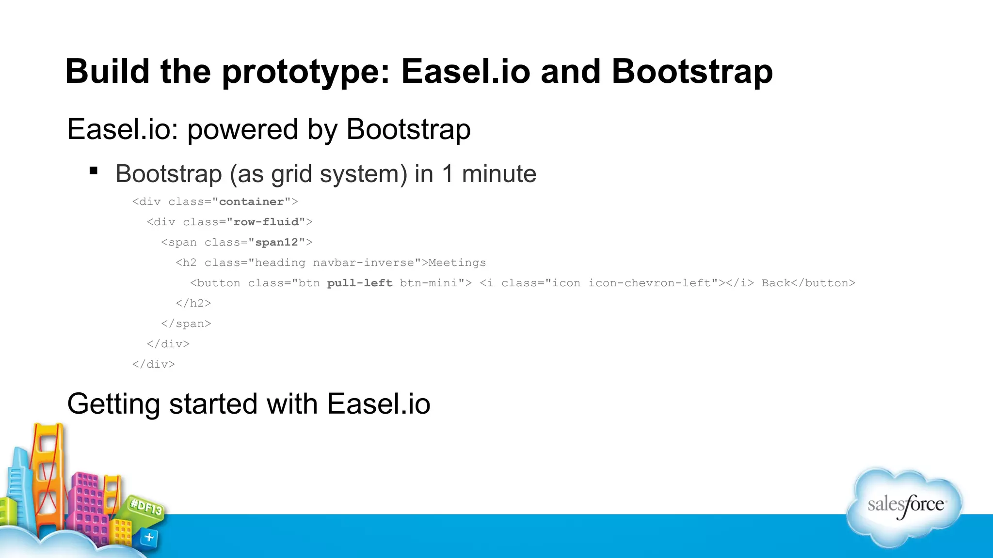Build the prototype: Easel.io and Bootstrap
Easel.io: powered by Bootstrap
 Bootstrap (as grid system) in 1 minute
<div class="container">
<div class="row-fluid">
<span class="span12">
<h2 class="heading navbar-inverse">Meetings
<button class="btn pull-left btn-mini"> <i class="icon icon-chevron-left"></i> Back</button>
</h2>
</span>
</div>
</div>

Getting started with Easel.io

 
