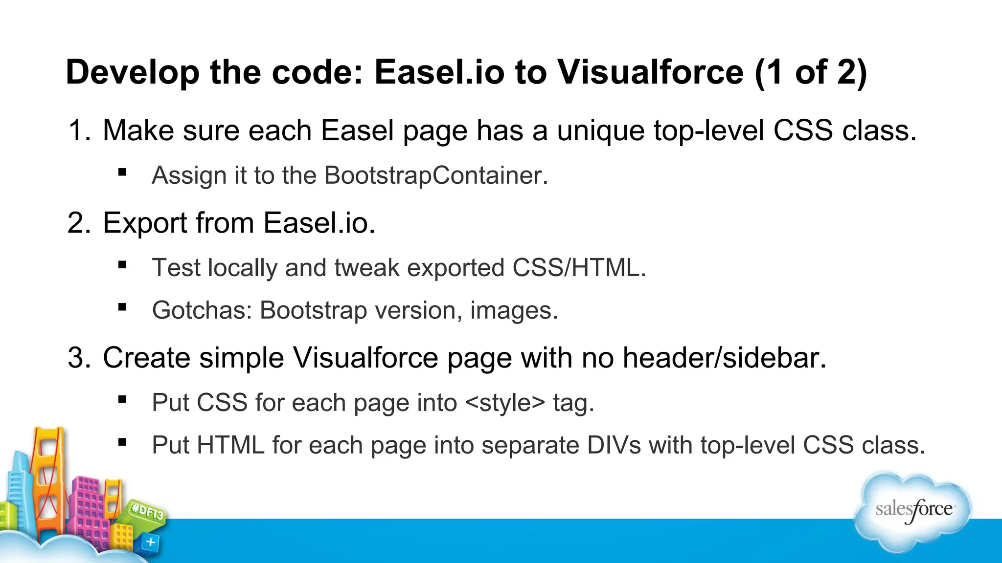 Develop the code: Easel.io to Visualforce (1 of 2)
1. Make sure each Easel page has a unique top-level CSS class.
 Assign it to the BootstrapContainer.

2. Export from Easel.io.
 Test locally and tweak exported CSS/HTML.
 Gotchas: Bootstrap version, images.

3. Create simple Visualforce page with no header/sidebar.
 Put CSS for each page into <style> tag.
 Put HTML for each page into separate DIVs with top-level CSS class.

 
