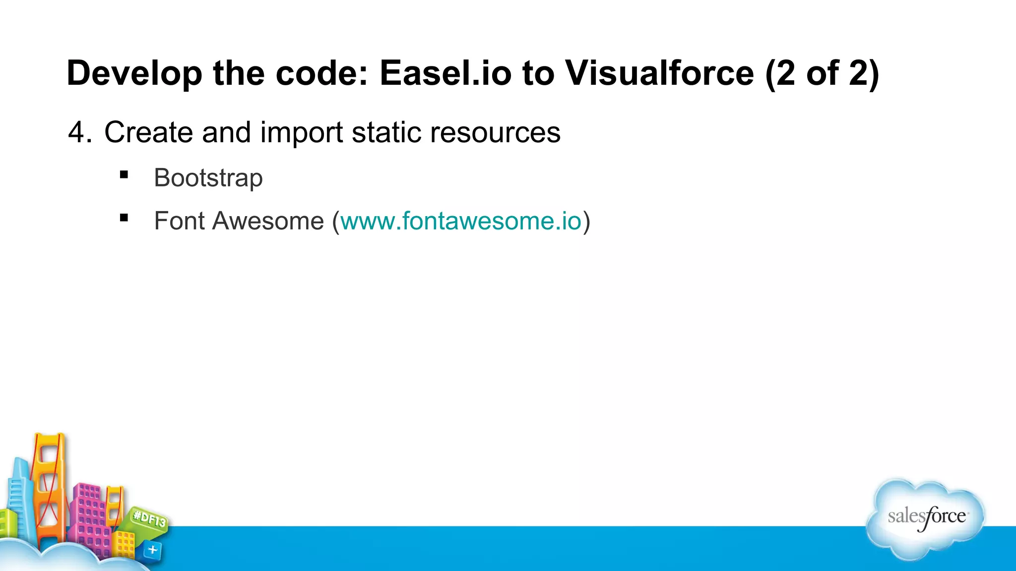 Develop the code: Easel.io to Visualforce (2 of 2)
4. Create and import static resources
 Bootstrap
 Font Awesome (www.fontawesome.io)

 