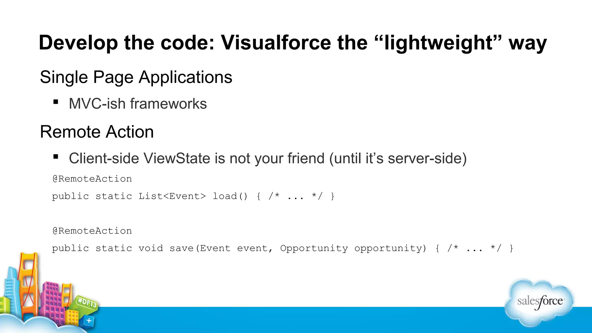 Develop the code: Visualforce the “lightweight” way
Single Page Applications
 MVC-ish frameworks

Remote Action
 Client-side ViewState is not your friend (until it’s server-side)
@RemoteAction
public static List<Event> load() { /* ... */ }
@RemoteAction
public static void save(Event event, Opportunity opportunity) { /* ... */ }

 