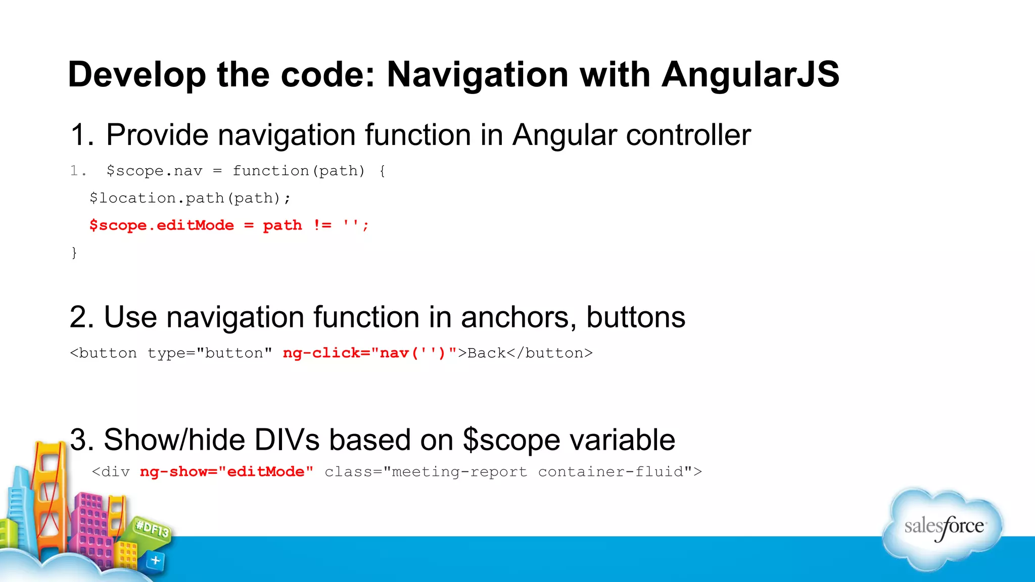 Develop the code: Navigation with AngularJS
1. Provide navigation function in Angular controller
1.

$scope.nav = function(path) {
$location.path(path);
$scope.editMode = path != '';

}

2. Use navigation function in anchors, buttons
<button type="button" ng-click="nav('')">Back</button>

3. Show/hide DIVs based on $scope variable
<div ng-show="editMode" class="meeting-report container-fluid">

 
