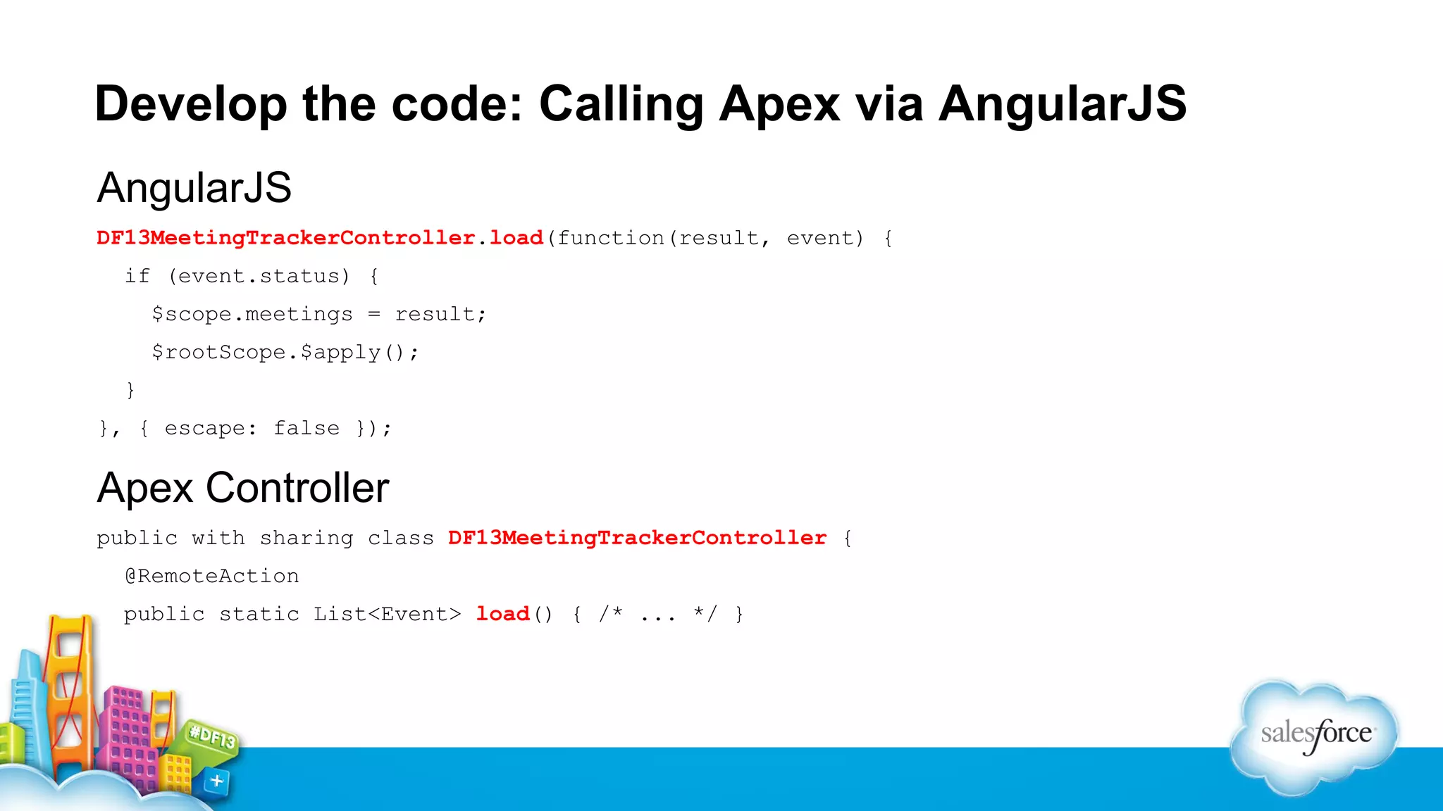 Develop the code: Calling Apex via AngularJS
AngularJS
DF13MeetingTrackerController.load(function(result, event) {
if (event.status) {
$scope.meetings = result;
$rootScope.$apply();
}
}, { escape: false });

Apex Controller
public with sharing class DF13MeetingTrackerController {
@RemoteAction
public static List<Event> load() { /* ... */ }

 