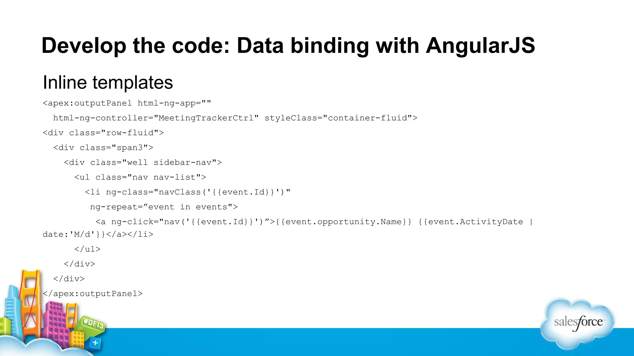 Develop the code: Data binding with AngularJS
Inline templates
<apex:outputPanel html-ng-app=""
html-ng-controller="MeetingTrackerCtrl" styleClass="container-fluid">
<div class="row-fluid">
<div class="span3">
<div class="well sidebar-nav">
<ul class="nav nav-list">
<li ng-class="navClass('{{event.Id}}')"
ng-repeat=”event in events">
<a ng-click="nav('{{event.Id}}')”>{{event.opportunity.Name}} {{event.ActivityDate |
date:'M/d'}}</a></li>
</ul>
</div>
</div>
</apex:outputPanel>

 
