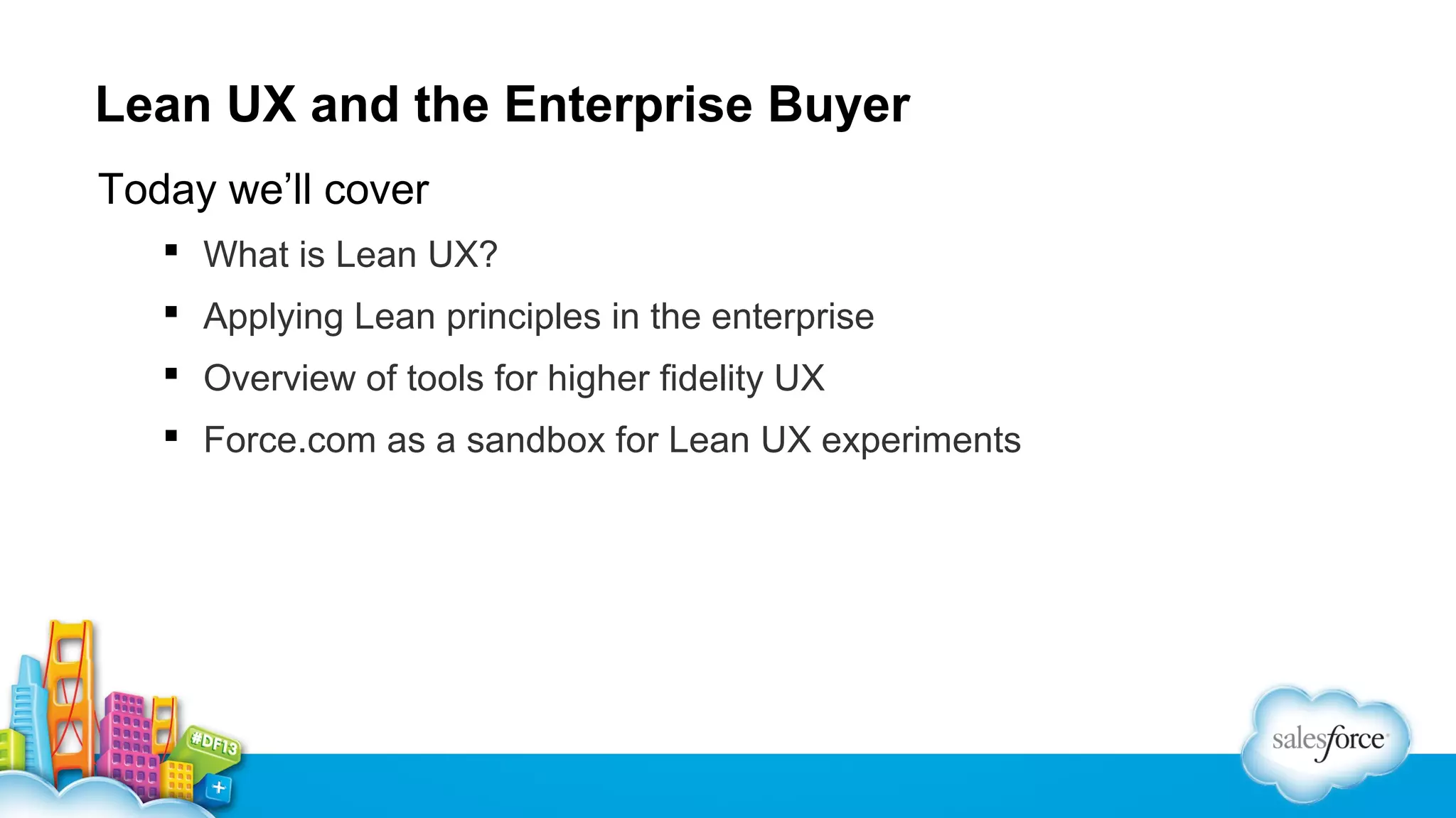 Lean UX and the Enterprise Buyer
Today we’ll cover
 What is Lean UX?
 Applying Lean principles in the enterprise
 Overview of tools for higher fidelity UX
 Force.com as a sandbox for Lean UX experiments

 