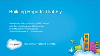 Building Reports That Fly
Sean Regan, salesforce.com, @SFDCSRegan
John Tan, salesforce.com, @johntansfdc
Irena Miziolek, NTT Centerstance
Jeannette Liu-Deza, NTT Centerstance

 