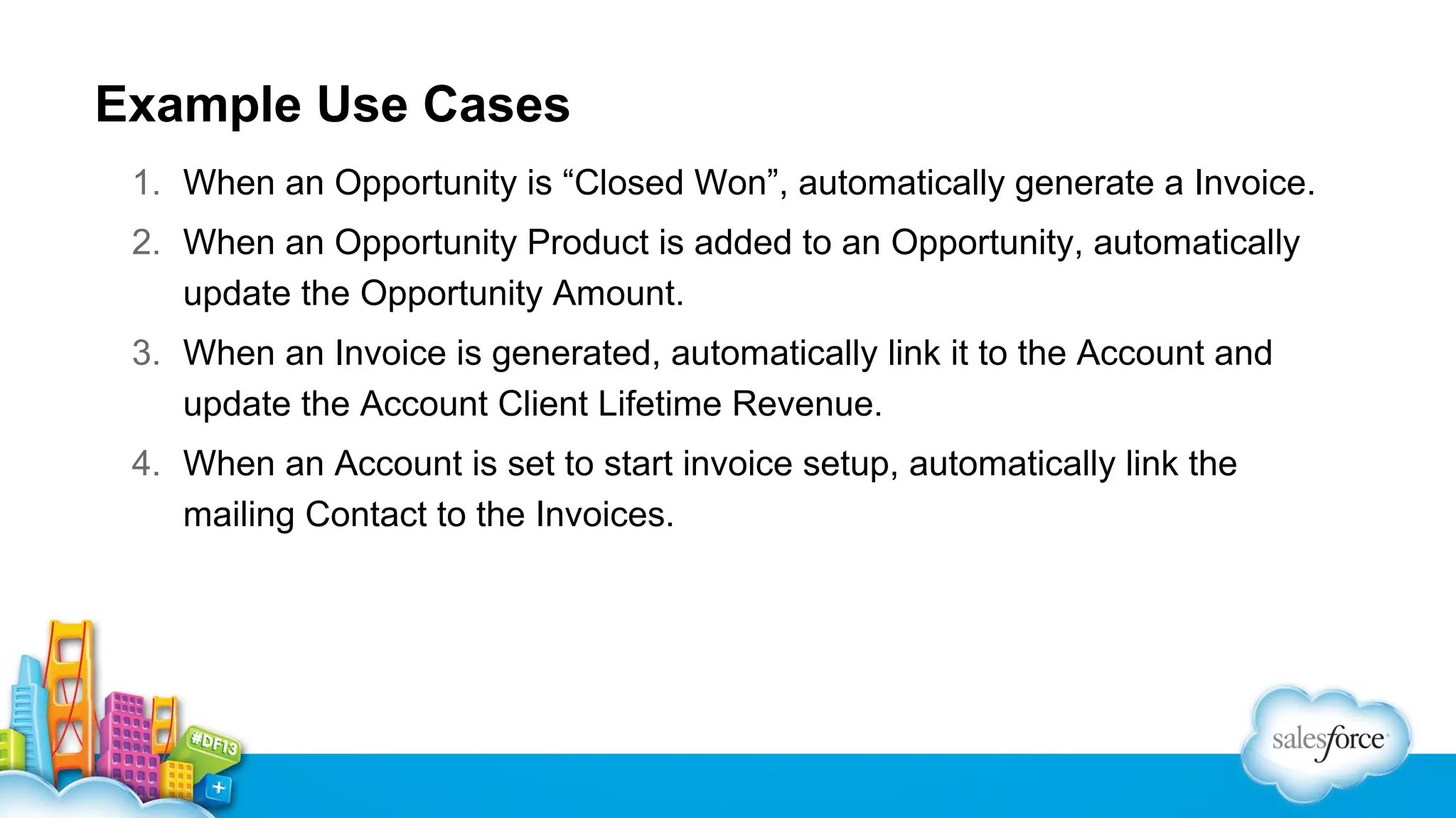 Example Use Cases
1. When an Opportunity is “Closed Won”, automatically generate a Invoice.
2. When an Opportunity Product is added to an Opportunity, automatically
update the Opportunity Amount.
3. When an Invoice is generated, automatically link it to the Account and
update the Account Client Lifetime Revenue.
4. When an Account is set to start invoice setup, automatically link the
mailing Contact to the Invoices.

 