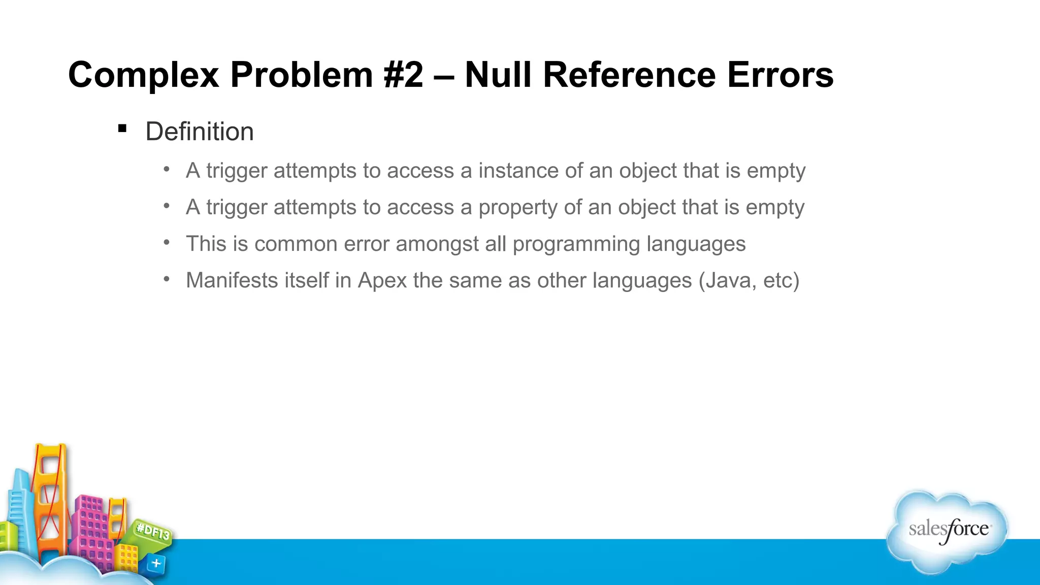 Complex Problem #2 – Null Reference Errors
 Definition
• A trigger attempts to access a instance of an object that is empty
• A trigger attempts to access a property of an object that is empty
• This is common error amongst all programming languages
• Manifests itself in Apex the same as other languages (Java, etc)

 