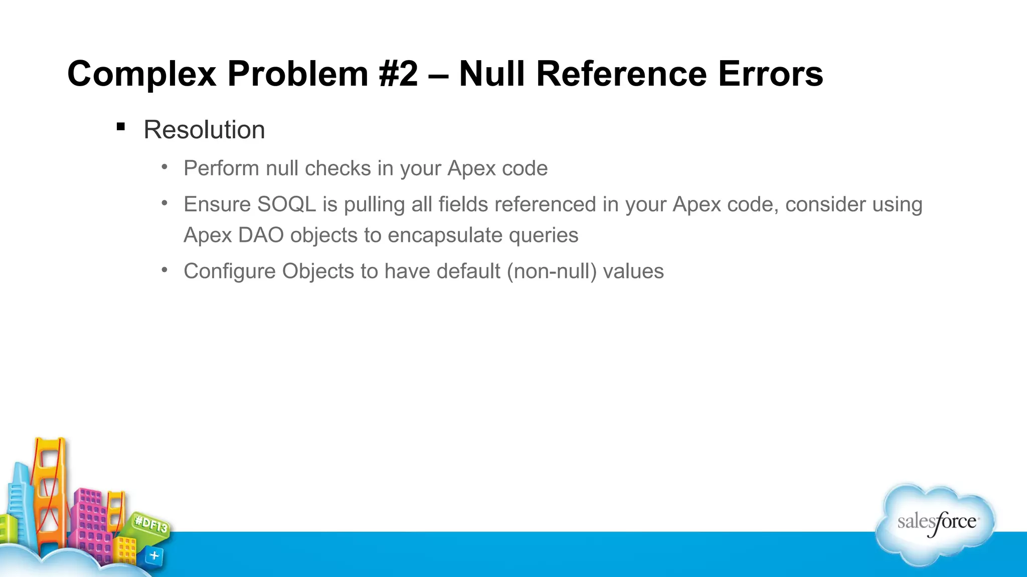 Complex Problem #2 – Null Reference Errors
 Resolution
• Perform null checks in your Apex code
• Ensure SOQL is pulling all fields referenced in your Apex code, consider using
Apex DAO objects to encapsulate queries
• Configure Objects to have default (non-null) values

 