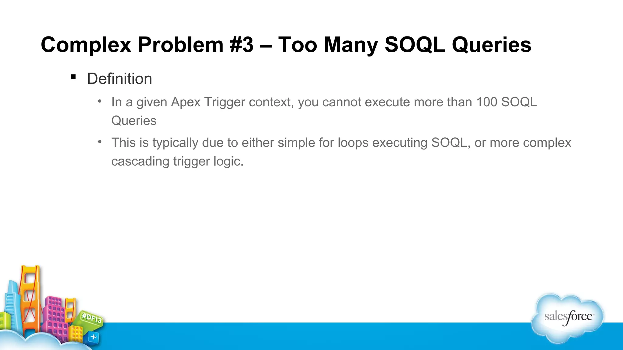 Complex Problem #3 – Too Many SOQL Queries
 Definition
• In a given Apex Trigger context, you cannot execute more than 100 SOQL
Queries
• This is typically due to either simple for loops executing SOQL, or more complex
cascading trigger logic.

 