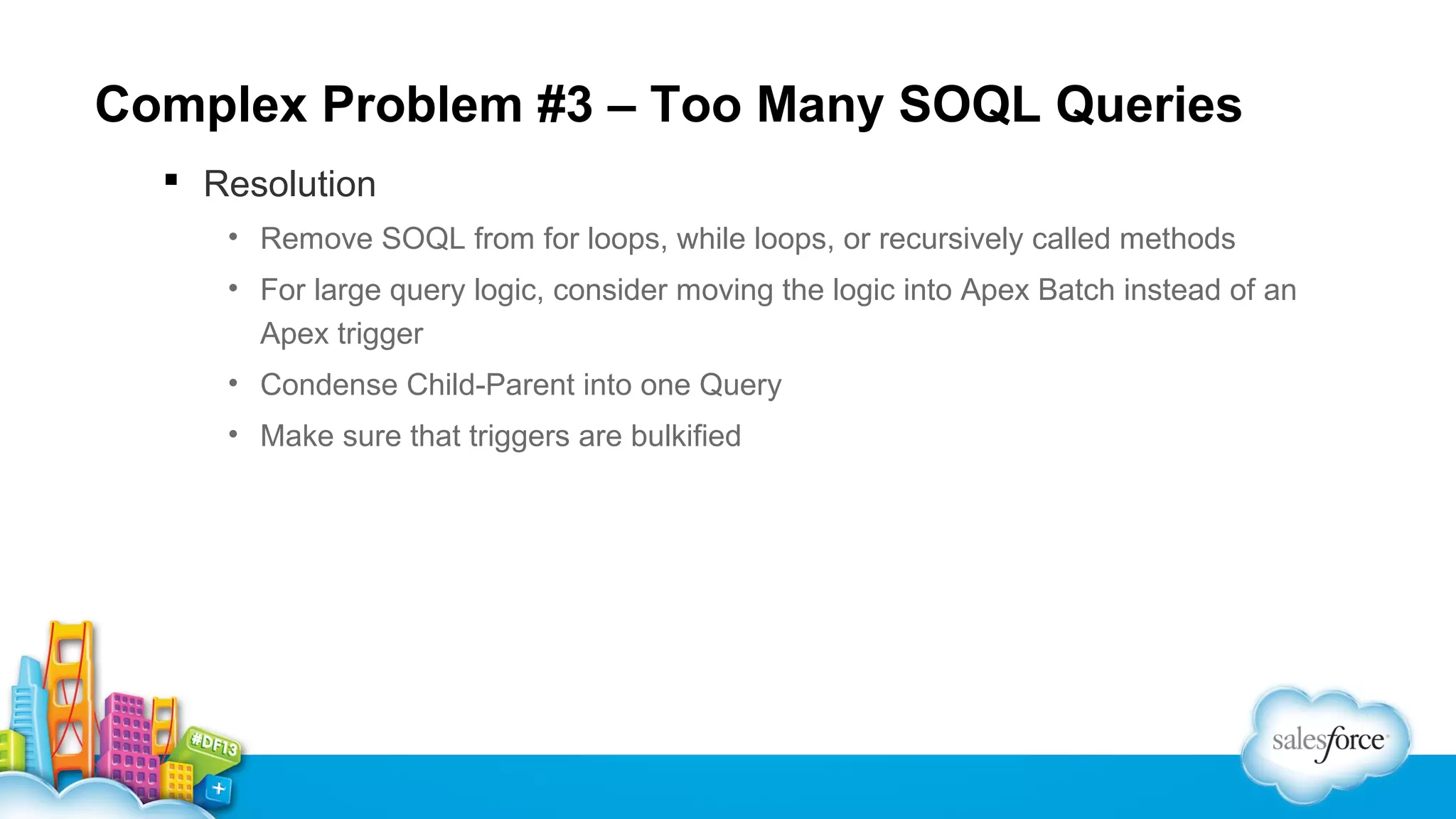Complex Problem #3 – Too Many SOQL Queries
 Resolution
• Remove SOQL from for loops, while loops, or recursively called methods
• For large query logic, consider moving the logic into Apex Batch instead of an
Apex trigger
• Condense Child-Parent into one Query
• Make sure that triggers are bulkified

 