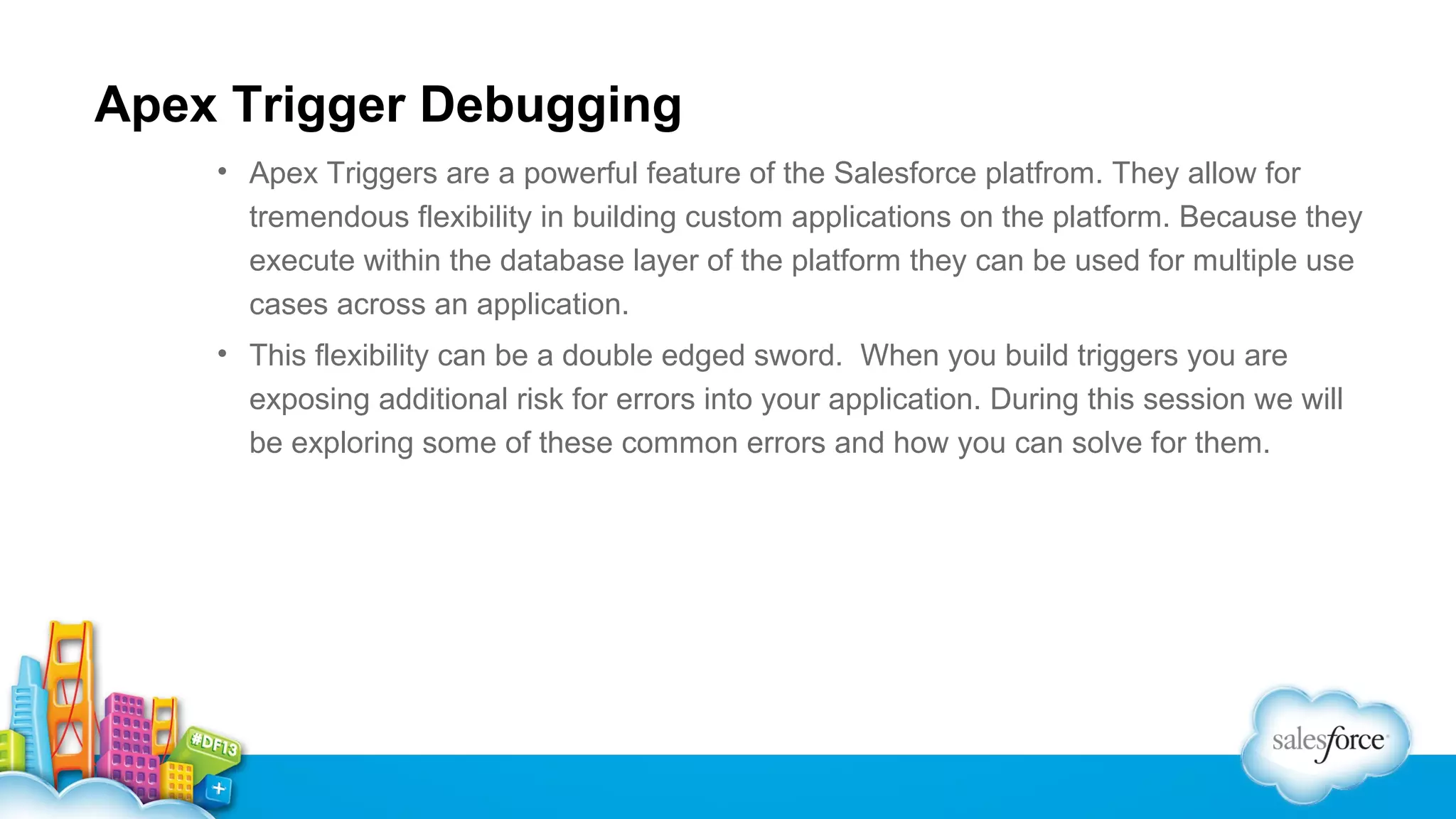 Apex Trigger Debugging
• Apex Triggers are a powerful feature of the Salesforce platfrom. They allow for
tremendous flexibility in building custom applications on the platform. Because they
execute within the database layer of the platform they can be used for multiple use
cases across an application.
• This flexibility can be a double edged sword. When you build triggers you are
exposing additional risk for errors into your application. During this session we will
be exploring some of these common errors and how you can solve for them.

 