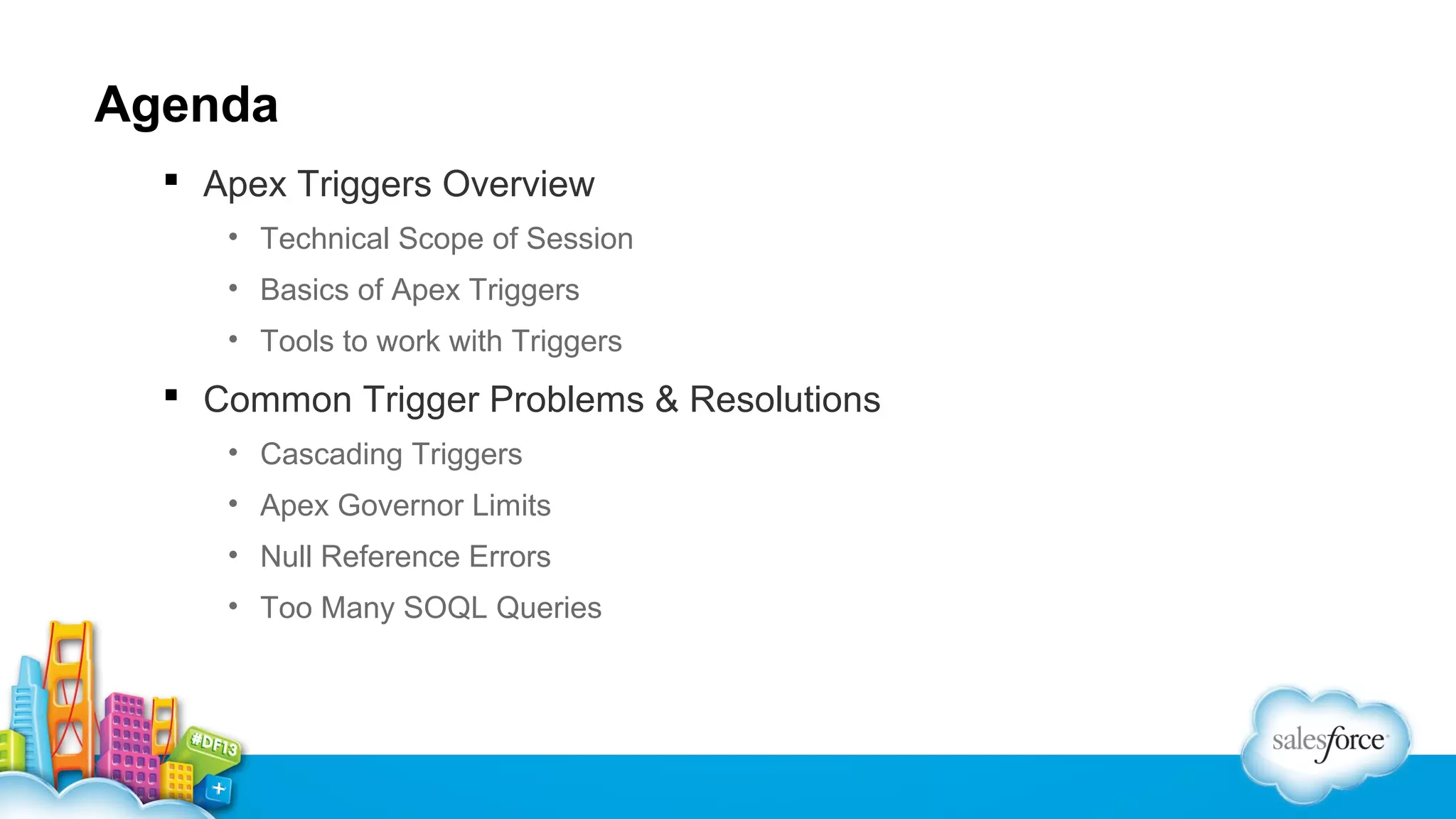 Agenda
 Apex Triggers Overview
• Technical Scope of Session
• Basics of Apex Triggers
• Tools to work with Triggers

 Common Trigger Problems & Resolutions
• Cascading Triggers
• Apex Governor Limits
• Null Reference Errors
• Too Many SOQL Queries

 