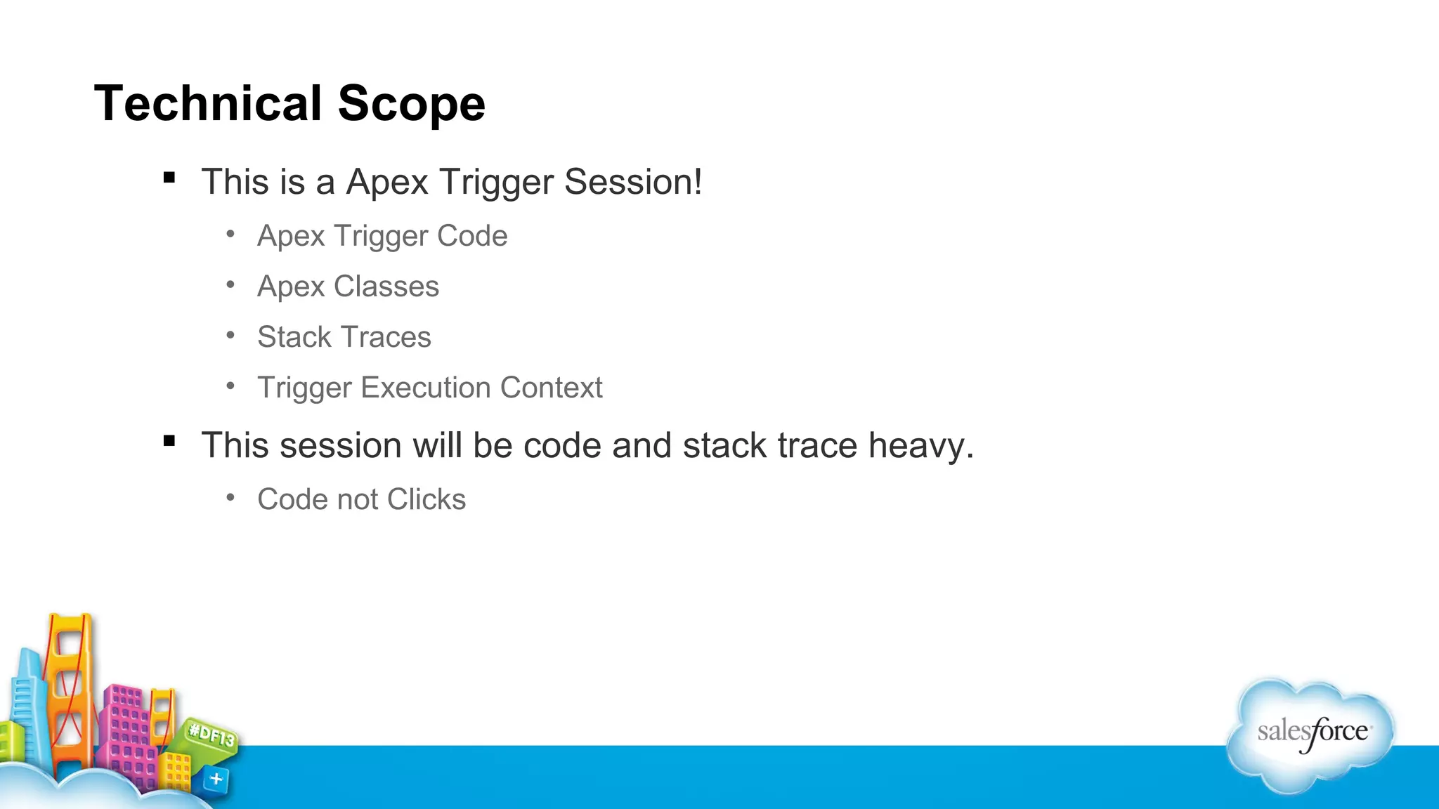 Technical Scope
 This is a Apex Trigger Session!
• Apex Trigger Code
• Apex Classes
• Stack Traces
• Trigger Execution Context

 This session will be code and stack trace heavy.
• Code not Clicks

 