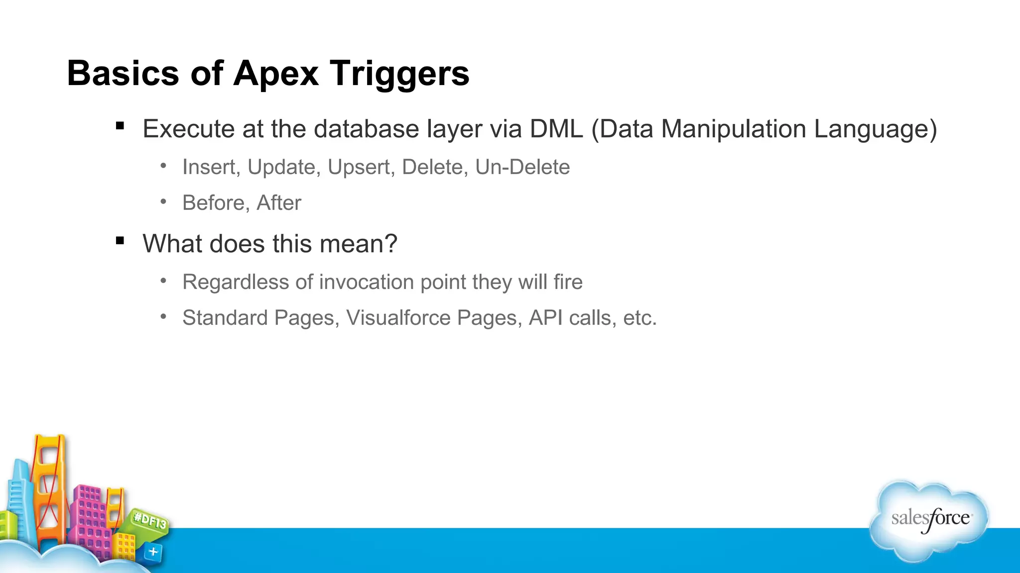Basics of Apex Triggers
 Execute at the database layer via DML (Data Manipulation Language)
• Insert, Update, Upsert, Delete, Un-Delete
• Before, After

 What does this mean?
• Regardless of invocation point they will fire
• Standard Pages, Visualforce Pages, API calls, etc.

 