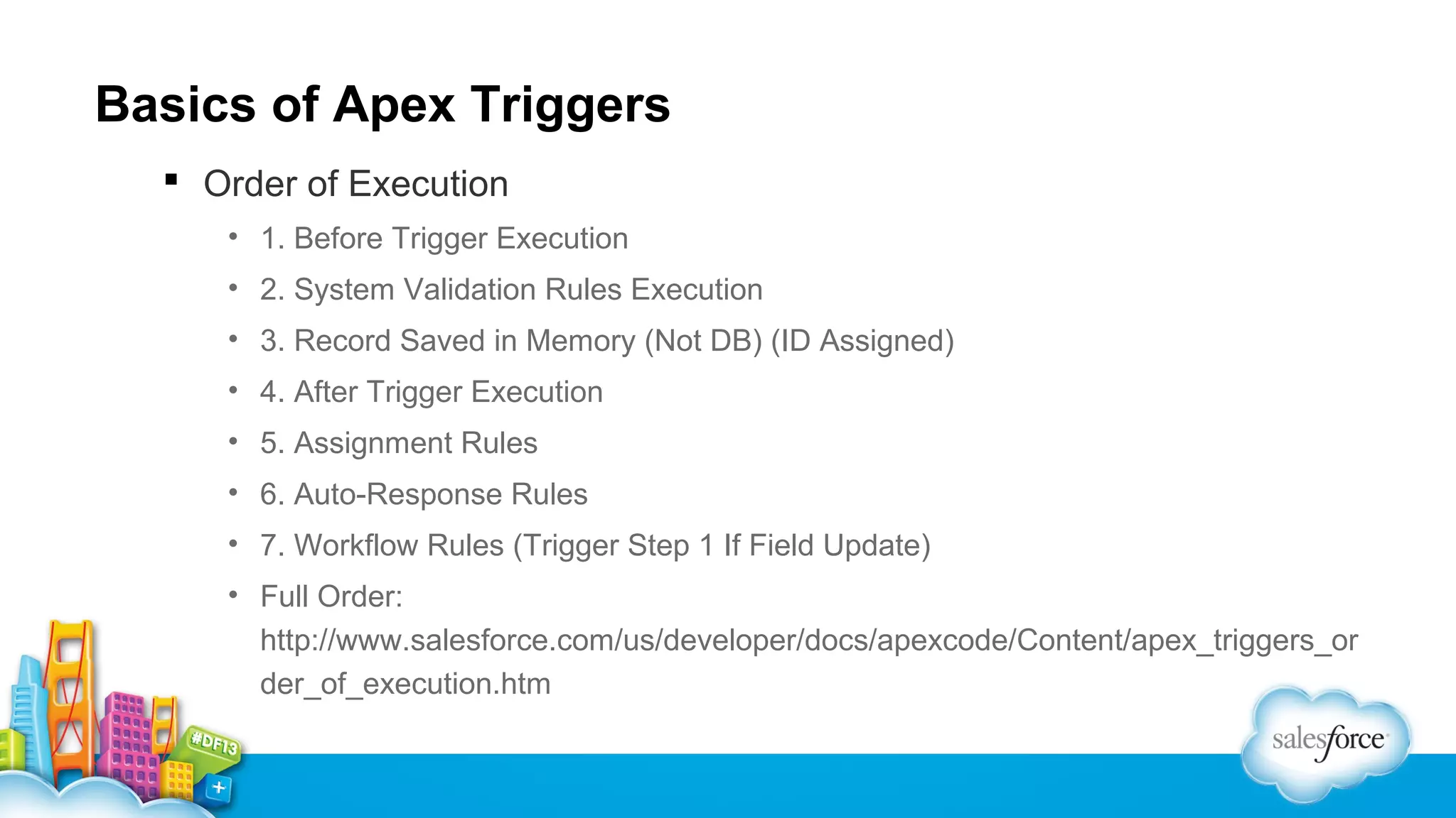 Basics of Apex Triggers
 Order of Execution
• 1. Before Trigger Execution
• 2. System Validation Rules Execution
• 3. Record Saved in Memory (Not DB) (ID Assigned)
• 4. After Trigger Execution
• 5. Assignment Rules
• 6. Auto-Response Rules
• 7. Workflow Rules (Trigger Step 1 If Field Update)
• Full Order:
http://www.salesforce.com/us/developer/docs/apexcode/Content/apex_triggers_or
der_of_execution.htm

 