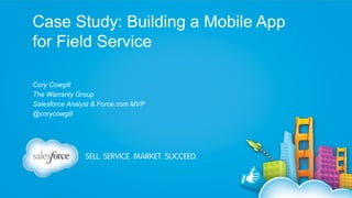 Case Study: Building a Mobile App
for Field Service
Cory Cowgill
The Warranty Group
Salesforce Analyst & Force.com MVP
@corycowgill

 