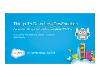 Things To Do in the #DevZoneLab
Dreamforce 2013 – November 18-21, San Francisco
Connected Device Lab ~ Moscone West, 2nd Floor
Reid Carlberg, Salesforce.com, Director – Evangelism
@ReidCarlberg(Link)
Last update: 30 Jan 2014 (a)

 