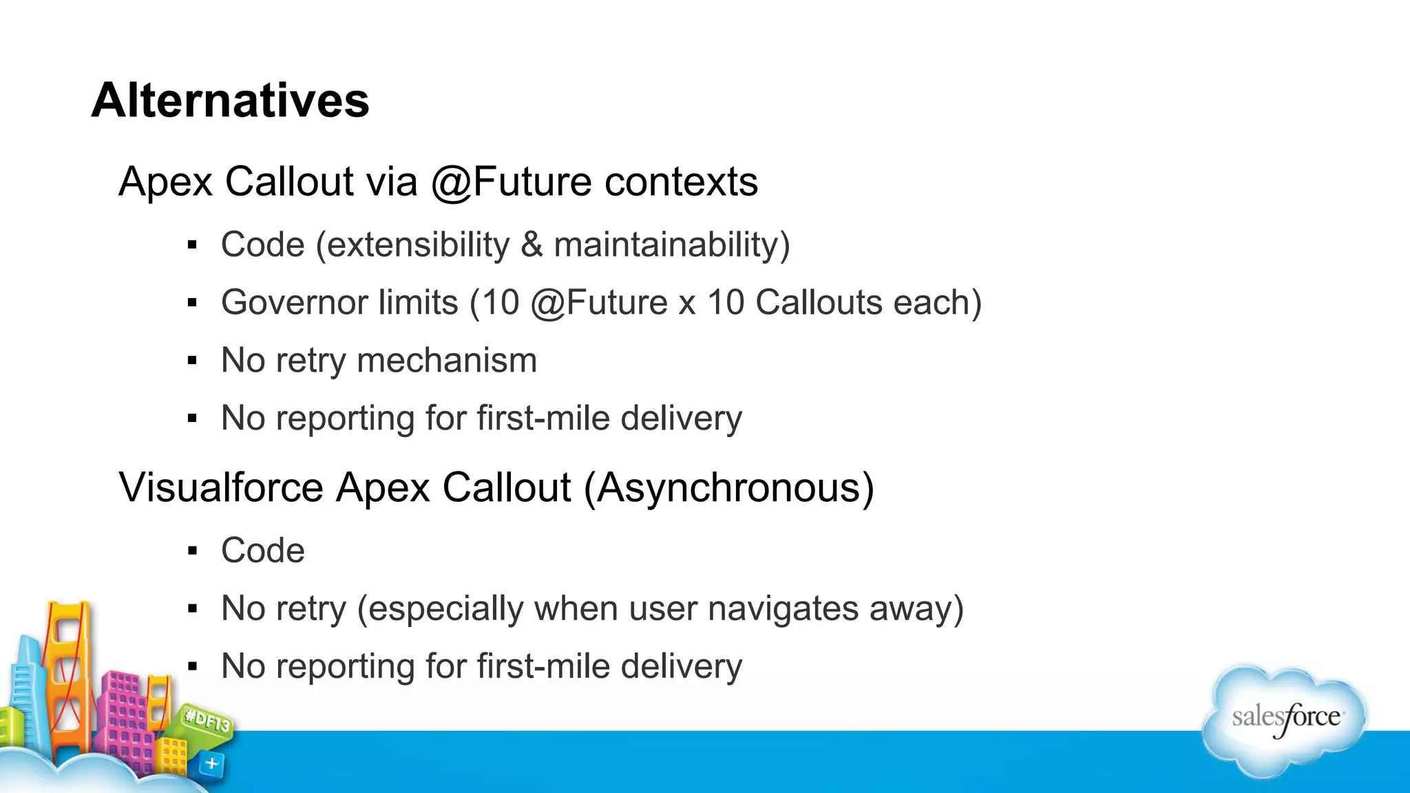 Alternatives
Apex Callout via @Future contexts
▪ Code (extensibility & maintainability)
▪ Governor limits (10 @Future x 10 Callouts each)
▪ No retry mechanism
▪ No reporting for first-mile delivery

Visualforce Apex Callout (Asynchronous)
▪ Code
▪ No retry (especially when user navigates away)
▪ No reporting for first-mile delivery

 
